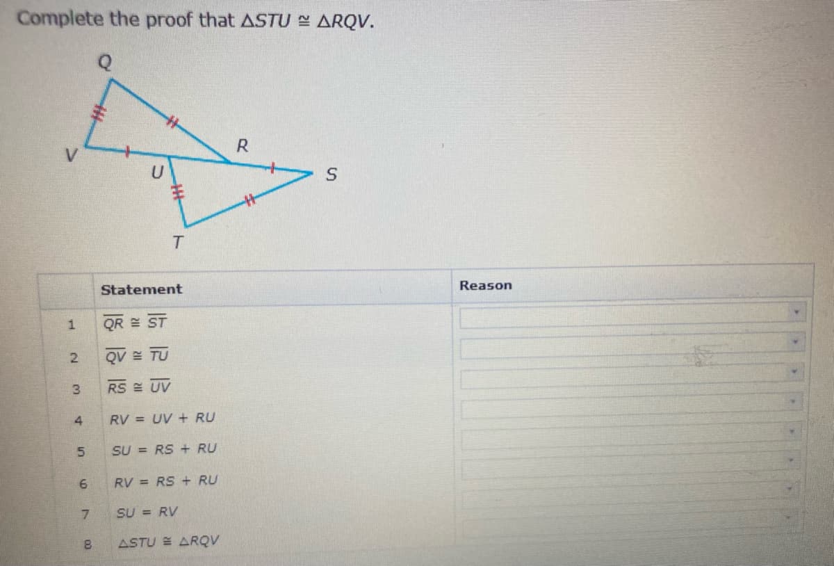 Complete the proof that ASTU E ARQV.
R
Reason
Statement
QR E
QV TU
RS UV
4
RV = UV + RU
5.
SU = RS + RU
RV = RS + RU
SU = RV
8.
ASTU = ARQV

