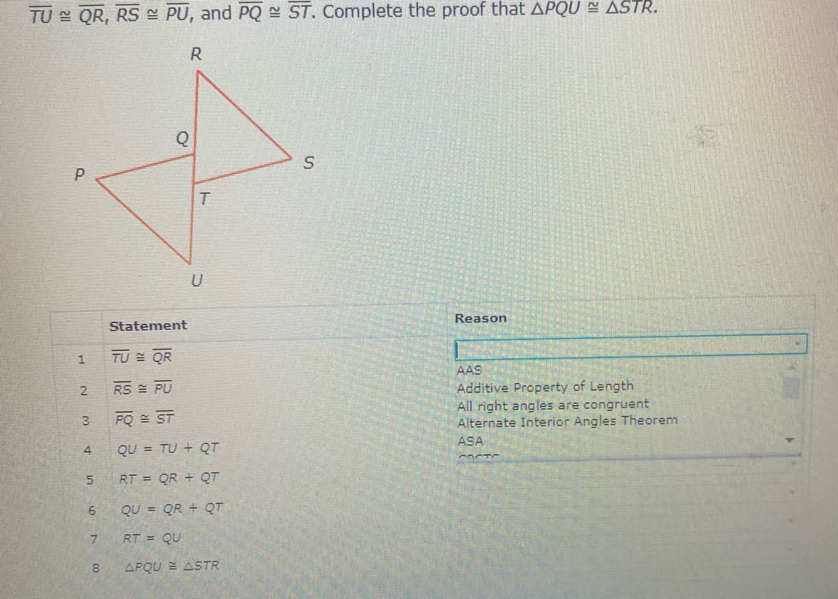TU QR, RS N PU, and PQ - ST. Complete the proof that APQU N ASTR.
Reason
Statement
TU QR
AAS
Additive Property of Length
All right angles are congruent
Alternate Interior Angles Theorem
RS PU
PO E ST
ASA
QU = TU + QT
RT = QR + QT
QU = QR + QT
RT = QU
APQU E ASTR
2.
4.
