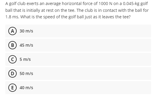 A golf club exerts an average horizontal force of 1000 N on a 0.045-kg golf
ball that is initially at rest on the tee. The club is in contact with the ball for
1.8 ms. What is the speed of the golf ball just as it leaves the tee?
А) 30 m/s
B) 45 m/s
с) 5 m/s
D) 50 m/s
E) 40 m/s
