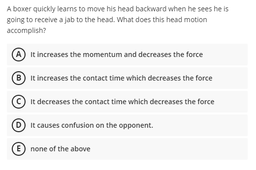 A boxer quickly learns to move his head backward when he sees he is
going to receive a jab to the head. What does this head motion
accomplish?
(A It increases the momentum and decreases the force
B It increases the contact time which decreases the force
© It decreases the contact time which decreases the force
D It causes confusion on the opponent.
E) none of the above
