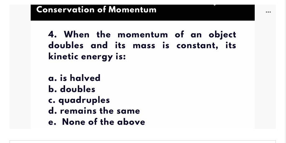 Conservation of Momentum
...
4. When the momentum of an object
doubles and its mass is constant, its
kinetic energy is:
a. is halved
b. doubles
c. quadruples
d. remains the same
e. None of the above
