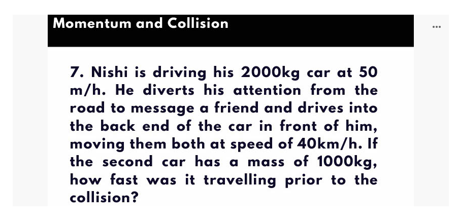Momentum and Collision
...
7. Nishi is driving his 20O0kg car at 50
m/h. He diverts his attention from the
road to message a friend and drives into
the back end of the car in front of him,
moving them both at speed of 40km/h. If
the second car has a mass of 10O0kg,
how fast was it travelling prior to the
collision?
