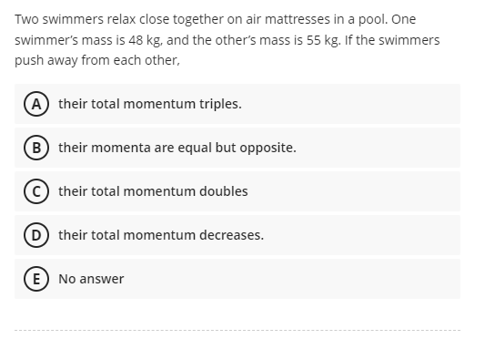 Two swimmers relax close together on air mattresses in a pool. One
swimmer's mass is 48 kg, and the other's mass is 55 kg. If the swimmers
push away from each other,
A their total momentum triples.
B their momenta are equal but opposite.
C their total momentum doubles
their total momentum decreases.
E) No answer

