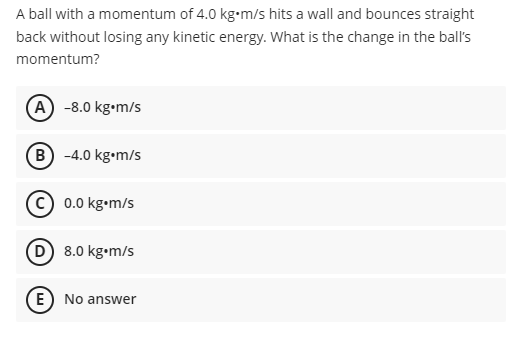 A ball with a momentum of 4.0 kg-m/s hits a wall and bounces straight
back without losing any kinetic energy. What is the change in the ball's
momentum?
A -8.0 kg•m/s
B) -4.0 kg•m/s
(c) 0.0 kg•m/s
D 8.0 kg•m/s
E) No answer
