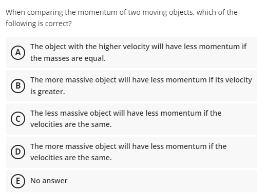 When comparing the momentum of two moving objects, which of the
following is correct?
The object with the higher velocity will have less momentum if
A
the masses are equal.
The more massive object will have less momentum if its velocity
B
is greater.
The less massive object will have less momentum if the
velocities are the same.
The more massive object will have less momentum if the
velocities are the same.
E) No answer
