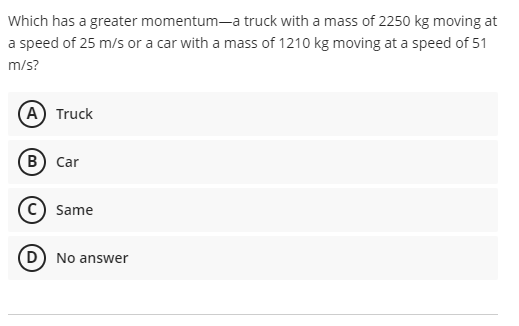 Which has a greater momentum-a truck with a mass of 2250 kg moving at
a speed of 25 m/s or a car with a mass of 1210 kg moving at a speed of 51
m/s?
A Truck
B) Car
Same
D) No answer
