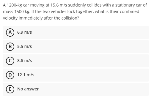 A 1200-kg car moving at 15.6 m/s suddenly collides with a stationary car of
mass 1500 kg. If the two vehicles lock together, what is their combined
velocity immediately after the collision?
(A) 6.9 m/s
(B) 5.5 m/s
c) 8.6 m/s
D 12.1 m/s
E) No answer
