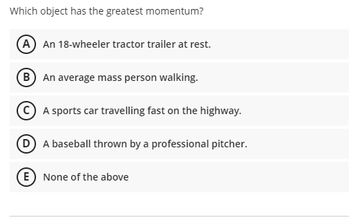 Which object has the greatest momentum?
(A An 18-wheeler tractor trailer at rest.
B An average mass person walking.
A sports car travelling fast on the highway.
D A baseball thrown by a professional pitcher.
E) None of the above
