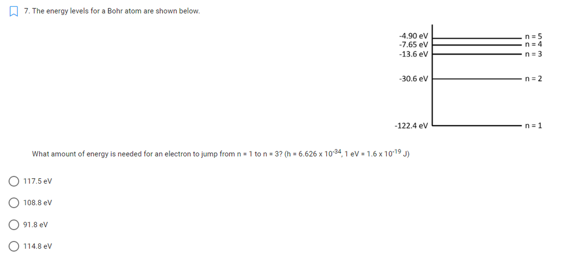 7. The energy levels for a Bohr atom are shown below.
n = 5
n = 4
-4.90 ev
-7.65 eV
-13.6 eV
n = 3
-30.6 eV
n = 2
-122.4 ev
n = 1
What amount of energy is needed for an electron to jump from n = 1 to n = 3? (h = 6.626 x 10-34, 1 eV = 1.6 x 10-19 J)
117.5 ev
108.8 eV
91.8 ev
O 114.8 eV
