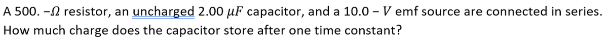 A 500. -N resistor, an uncharged 2.00 µF capacitor, and a 10.0 – V emf source are connected in series.
How much charge does the capacitor store after one time constant?
