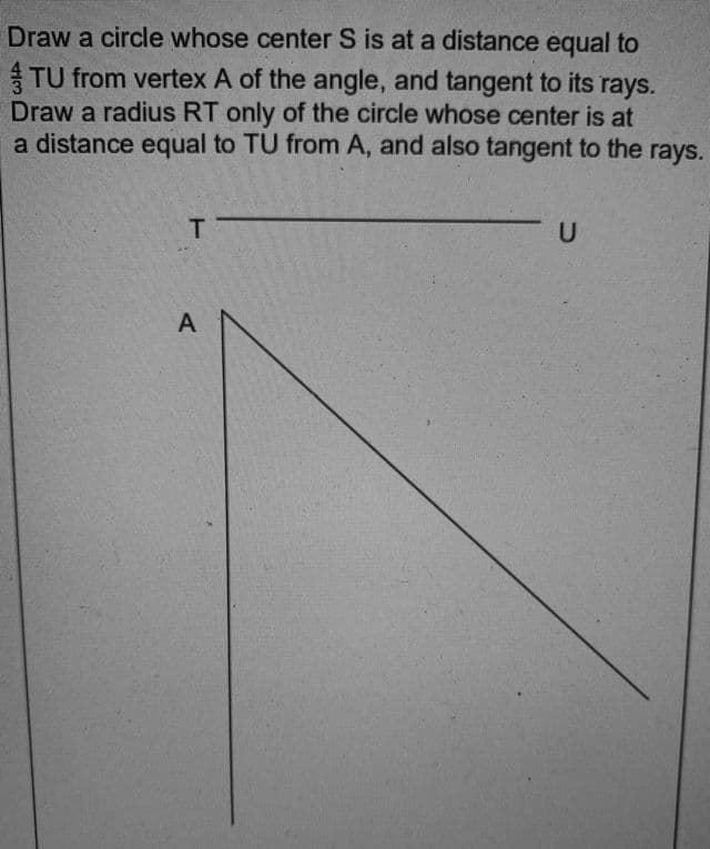 Draw a circle whose center S is at a distance equal to
TU from vertex A of the angle, and tangent to its rays.
Draw a radius RT only of the circle whose center is at
a distance equal to TU from A, and also tangent to the rays.
T.
A
