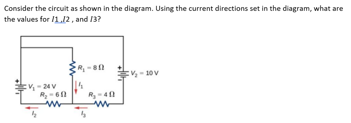 Consider the circuit as shown in the diagram. Using the current directions set in the diagram, what are
the values for 11,12 , and 13?
R, = 8N
:V, = 10 V
:V = 24 V
R2 = 62
R3 = 4N
%3D
12
