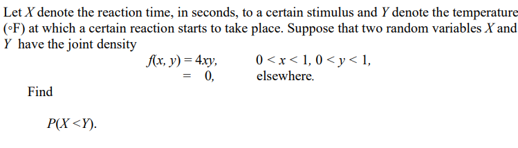 Let X denote the reaction time, in seconds, to a certain stimulus and Y denote the temperature
(•F) at which a certain reaction starts to take place. Suppose that two random variables X and
Y have the joint density
0 <x< 1, 0 < y < 1,
Aх, у) %— 4ху,
= 0,
elsewhere.
Find
P(X <Y).
