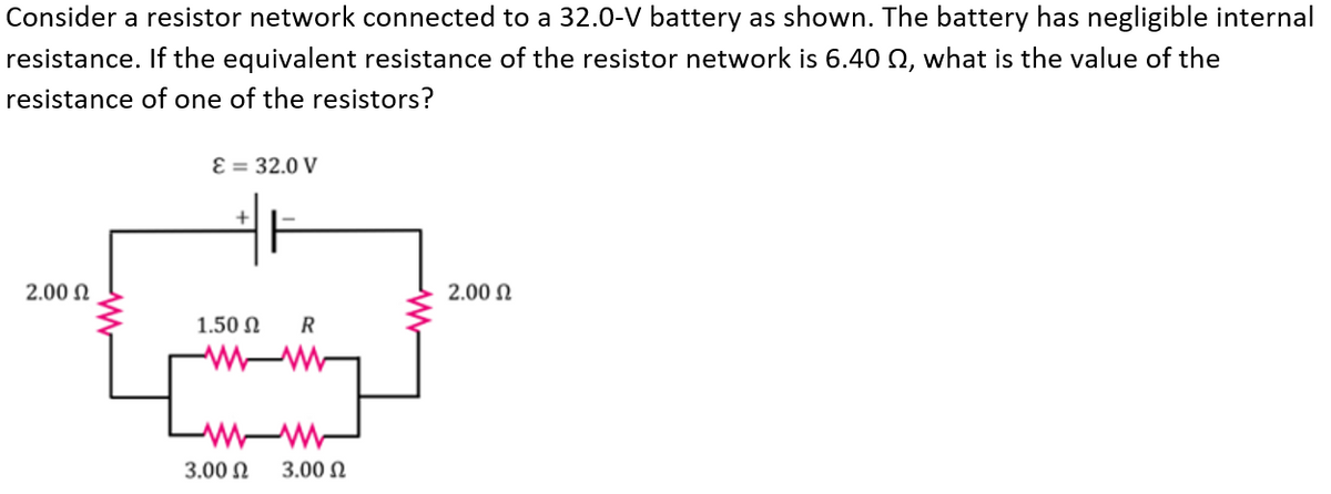 Consider a resistor network connected to a 32.0-V battery as shown. The battery has negligible internal
resistance. If the equivalent resistance of the resistor network is 6.40 Q, what is the value of the
resistance of one of the resistors?
Ɛ = 32.0 V
2.00 N
2.00 N
1.50 N
R
3.00 N
3.00 N
