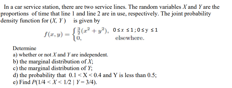 In a car service station, there are two service lines. The random variables X and Y are the
proportions of time that line 1 and line 2 are in use, respectively. The joint probability
density function for (X, Y ) is given by
S{(r² + y²), 0sx <1;0sy s1
[0,
f(x, y) =
elsewhere.
Determine
a) whether or not X and Y are independent.
b) the marginal distribution of X;
c) the marginal distribution of Y;
d) the probability that 0.1 <X<0.4 and Y is less than 0.5;
e) Find P(1/4 < X < 1/2 ] Y= 3/4).
