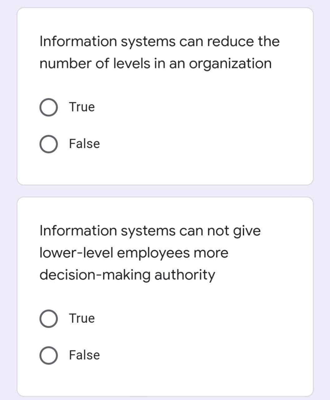 Information systems can reduce the
number of levels in an organization
O True
O False
Information systems can not give
lower-level employees more
decision-making authority
O True
O False