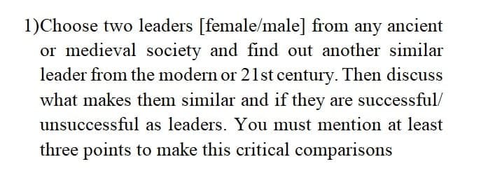 1)Choose two leaders [female/male] from any ancient
or medieval society and find out another similar
leader from the modern or 21st century. Then discuss
what makes them similar and if they are successful/
unsuccessful as leaders. You must mention at least
three points to make this critical comparisons
