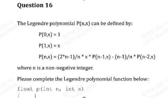 Question 16
P(0,x) = 1
643998 The Legendre polynomial P(n,x) c
0078 4643999 be defined by:
P(1,x) = x
P(n,x) = (2*n-1)/n *x* P(n-1,x) - (n-1)/n* P(n-2,x)
where n is a non-negative integer.
Please complete the Legendre polynomial function below:
float p(int n, int x)