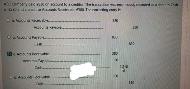 ABC Company paid €830 on account to a creditor. The transaction was erroneously recorded as a debit to Cash
of €380 and a credit to Accounts Receivable, €380. The correcting entry is:
O a. Accounts Receivable..
380
Accounts Payable..
380
O b. Accounts Payable.
830
Cash.
830
C. Accounts Receivable..
380
Accounts Payable.
830
Cash.
d. Accounts Receivable.
380
380
Cash.

