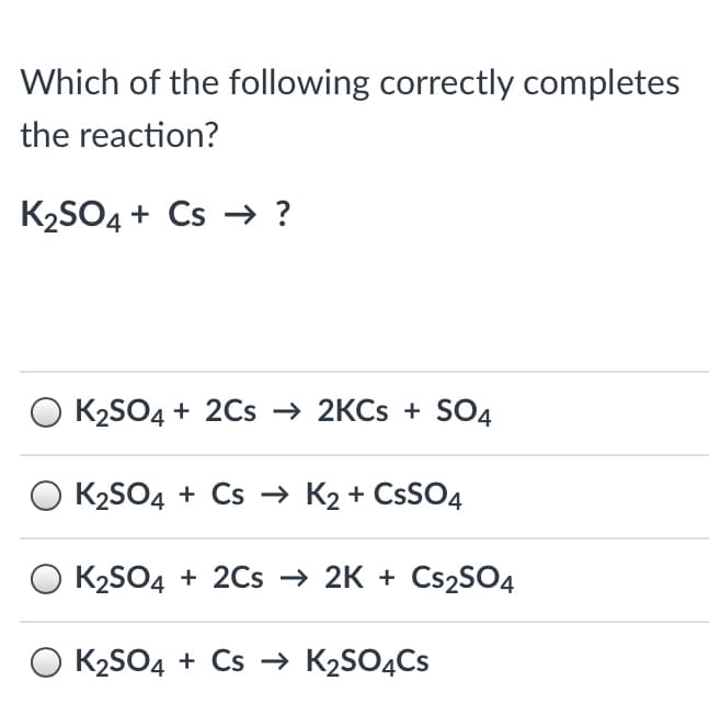 Which of the following correctly completes
the reaction?
K2SO4 + Cs -→ ?
K2SO4 + 2Cs → 2KCS + SO4
K2SO4 + Cs → K2 + CSSO4
K2SO4 + 2Cs → 2K + CS2SO4
O K2SO4 + Cs → K2SO4CS
