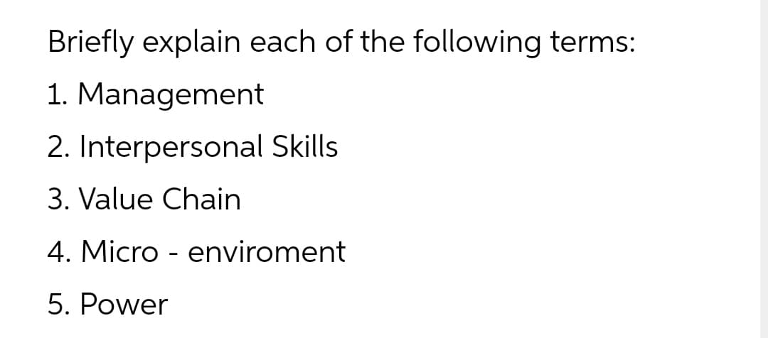 Briefly explain each of the following terms:
1. Management
2. Interpersonal Skills
3. Value Chain
4. Micro - enviroment
5. Power
