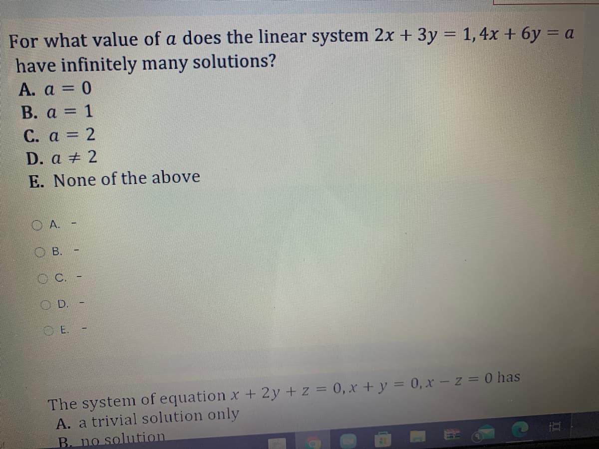 For what value of a does the linear system 2x + 3y = 1, 4x + 6y = a
have infinitely many solutions?
A. a = 0
В. а 3 1
C. a = 2
D. a + 2
E. None of the above
A.
В.
D.
O E.
The system of equation x + 2y +z = 0, x +y = 0,x – z = 0 has
A. a trivial solution only
B. no solution
