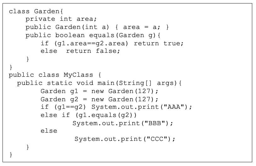 class Garden{
private int area;
public Garden (int a) { area = a; }
public boolean equals (Garden g) {
if (gl.area==g2.area)
return true;
else
return false;
}
}
public class MyClass {
public static void main (String [] args){
new Garden (127);
= new Garden (127);
Garden g1 =
Garden g2
if (gl==g2) System.out.print ("AAA");
else if (g1.equals (g2))
System.out.print ("BBB");
else
System.out.print ("CCC");
}
