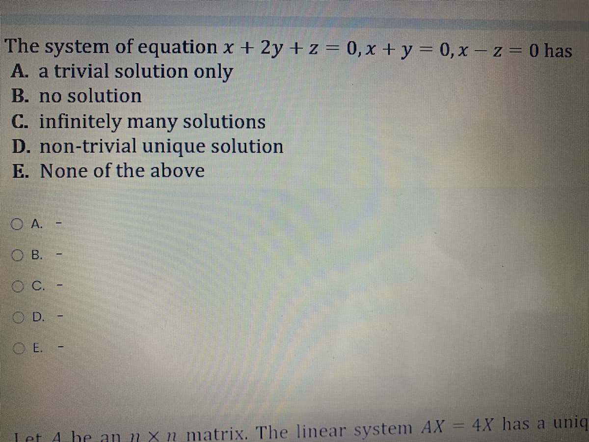 The system of equation x + 2y + z = 0, x +y = 0, x - z = 0 has
A. a trivial solution only
B. no solution
C. infinitely many solutions
D. non-trivial unique solution
E. None of the above
O A.
O B.
O D.
Let 4 be an nxn matrix. The linear system AX = 4X has a uniq

