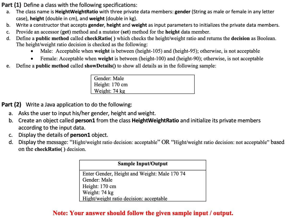Part (1) Define a class with the following specifications:
The class name is HeightWeightRatio with three private data members: gender (String as male or female in any letter
case), height (double in cm), and weight (double in kg).
Write a constructor that accepts gender, height and weight as input parameters to initializes the private data members.
Provide an accessor (get) method and a mutator (set) method for the height data member.
d. Define a public method called checkRatio() which checks the height/weight ratio and returns the decision as Boolean.
The height/weight ratio decision is checked as the following:
а.
b.
С.
Male: Acceptable when weight is between (height-105) and (height-95); otherwise, is not acceptable
Female: Acceptable when weight is between (height-100) and (height-90); otherwise, is not acceptable
е.
Define a public method called showDetails() to show all details as in the following sample:
Gender: Male
Height: 170 cm
Weight: 74 kg
Part (2) Write a Java application to do the following:
a. Asks the user to input his/her gender, height and weight.
b. Create an object called person1 from the class HeightWeightRatio and initialize its private members
according to the input data.
c. Display the details of person1 object.
d. Display the message: "Hight/weight ratio decision: acceptable" OR “Hight/weight ratio decision: not acceptable" based
on the checkRatio( ) decision.
Sample Input/Output
Enter Gender, Height and Weight: Male 170 74
Gender: Male
Height: 170 cm
Weight: 74 kg
Hight/weight ratio decision: acceptable
Note: Your answer should follow the given sample input / output.
