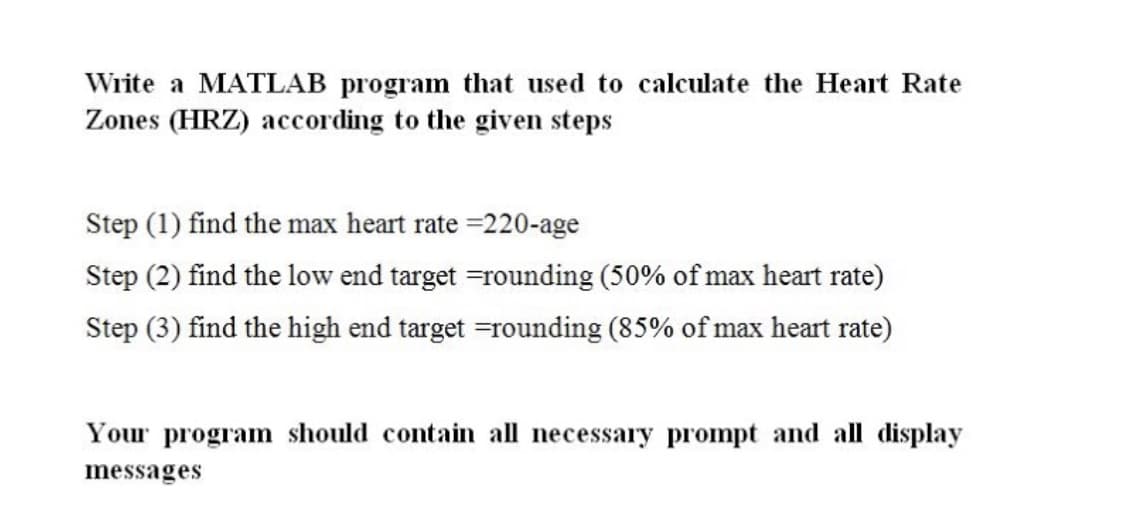 Write a MATLAB program that used to calculate the Heart Rate
Zones (HRZ) according to the given steps
Step (1) find the max heart rate =220-age
Step (2) find the low end target =rounding (50% of max heart rate)
Step (3) find the high end target =rounding (85% of max heart rate)
