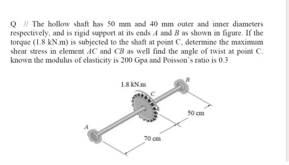 Q / The hollow shaft has 50 mm and 40 mm outer and inner diameters
respectively, and is rigid support at its ends A and B as shown in figure. If the
torque (1.8 kN.m) is subjected to the shaft at point C, determine the maximum
shear stress in element AC and CB as well find the angle of twist at point C.
known the modulus of elasticity is 200 Gpa and Poisson's ratio is 0.3
