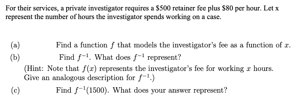 For their services, a private investigator requires a $500 retainer fee plus $80 per hour. Let x
represent the number of hours the investigator spends working on a case.
(a)
Find a function f that models the investigator's fee as a function of x.
Find f-1. What does f-1 represent?
(b)
(Hint: Note that f(x) represents the investigator's fee for working x hours.
Give an analogous description for f-1.)
(c)
Find f-'(1500). What does your answer represent?

