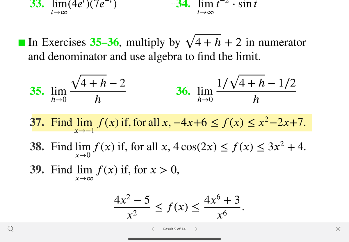 33. lim(4e')(7e¯)
34. lim t
sin t
In Exercises 35–36, multiply by V4 + h + 2 in numerator
and denominator and use algebra to find the limit.
V4 + h – 2
1/V4 +h – 1/2
35. lim
h→0
36. lim
h
h→0
h
37. Find lim f(x)if, for all x, -4x+6 < f (x) < x²-2x+7.
x→-1
38. Find lim f (x) if, for all x, 4 cos(2x) < f(x) < 3x² + 4.
39. Find lim f(x) if, for x > 0,
4x² – 5
4x6 + 3
< f(x) <
x6
x2
Q
>
Result 5 of 14
