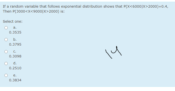 If a random variable that follows exponential distribution shows that P(X<6000|X>2000)=0.4,
Then P(3000<X<9000|X>2000) is:
Select one:
a.
0.3535
b.
0.3795
C.
14
0.3098
d.
0.2510
е.
0.3834
