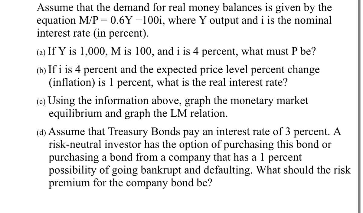 Assume that the demand for real money balances is given by the
equation M/P = 0.6Y -100i, where Y output and i is the nominal
interest rate (in percent).
(a) If Y is 1,000, M is 100, and i is 4 percent, what must P be?
(b) If i is 4 percent and the expected price level percent change
(inflation) is 1 percent, what is the real interest rate?
(c) Using the information above, graph the monetary market
equilibrium and graph the LM relation.
(d) Assume that Treasury Bonds pay an interest rate of 3 percent. A
risk-neutral investor has the option of purchasing this bond or
purchasing a bond from a company that has a 1 percent
possibility of going bankrupt and defaulting. What should the risk
premium for the company bond be?