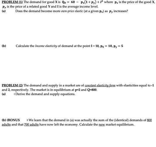 PROBLEM (1) The demand for good X is Qp = 60 - Px(1+ py) + 1? where p, is the price of the good X,
Py is the price of a related good Y and I is the average income level.
(a)
Does the demand become more own-price elastic (at a given p,) as pP, increases?
(b)
Calculate the Income elasticity of demand at the point I = 10, Px = 10, py = 5
PROBLEM (2) The demand and supply in a market are of constant elasticity form with elasticities equal to -1
and 2, respectively. The market is in equilibrium at p=2 and Q-800.
Derive the demand and supply equations.
(a)
(b) (BONUS
We learn that the demand in (a) was actually the sum of the (identical) demands of 800
adults and that 700 adults have now left the economy. Calculate the new market equilibrium.
