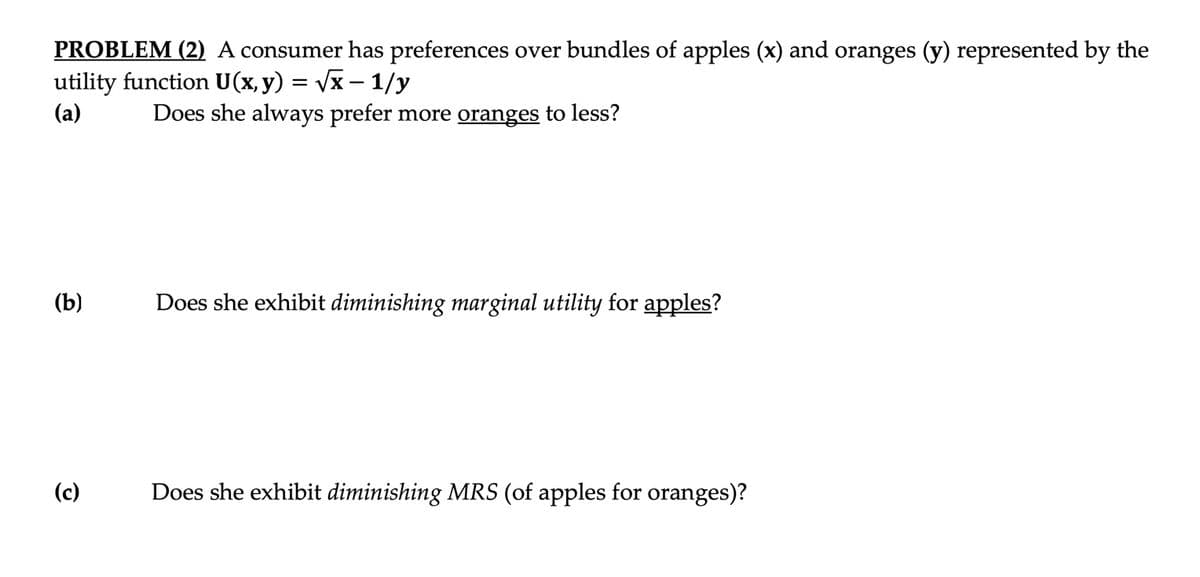 PROBLEM (2) A consumer has preferences over bundles of apples (x) and oranges (y) represented by the
utility function U(x, y) = Vx – 1/y
(a)
Does she always prefer more oranges to less?
(b)
Does she exhibit diminishing marginal utility for apples?
(c)
Does she exhibit diminishing MRS (of apples for oranges)?

