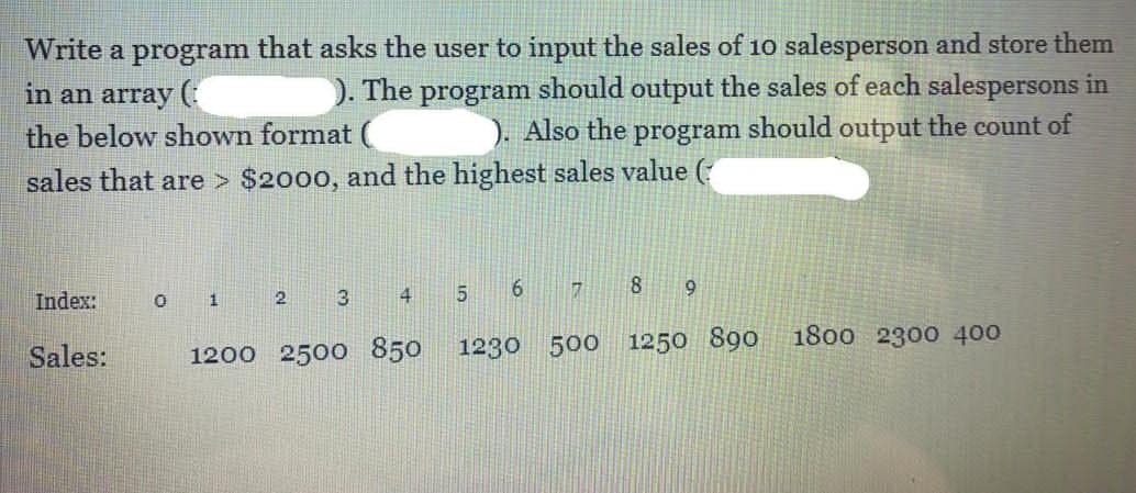 Write a program that asks the user to input the sales of 10 salesperson and store them
in an array(
). The program should output the sales of each salespersons in
the below shown format (
). Also the
program
should output the count of
sales that are > $2000, and the highest sales value (
Index:
O 1
5.
8.
2
3
Sales:
1200 2500 850
1230 500
1250 890
1800 2300 400
