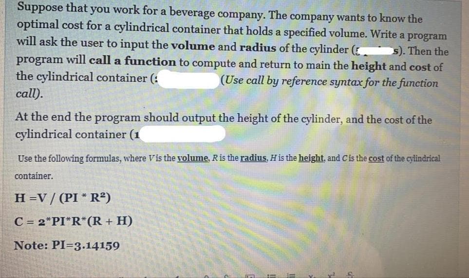 Suppose that you work for a beverage company. The company wants to know the
optimal cost for a cylindrical container that holds a specified volume. Write a program
will ask the user to input the volume and radius of the cylinder (
s). Then the
program will call a function to compute and return to main the height and cost of
the cylindrical container (:
(Use call by reference syntax for the function
call).
At the end the program should output the height of the cylinder, and the cost of the
cylindrical container (1
Use the following formulas, where Vis the volume, Ris the radius, H is the height, and Cis the cost of the cylindrical
container.
H=V/ (PI * R²)
C = 2*PI*R*(R + H)
Note: PI=3.14159
