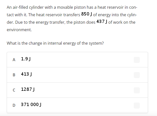 An air-filled cylinder with a movable piston has a heat reservoir in con-
tact with it. The heat reservoir transfers 850 J of energy into the cylin-
der. Due to the energy transfer, the piston does 437 J of work on the
environment.
What is the change in internal energy of the system?
A
1.9J
B
413 J
1287 J
D
371 000 J
