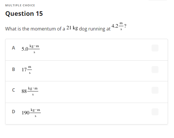 MULTIPLE CHOICE
Question 15
m
4.2?
What is the momentum of a 21 kg dog running at
kg •m
A 5.0-
17.
B
C
kg•m
88-
kg
190-
S
