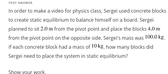 TEXT ANSWER
In order to make a video for physics class, Sergei used concrete blocks
to create static equilibrium to balance himself on a board. Sergei
planned to sit 2.0 m from the pivot point and place the blocks 4.0 m
from the pivot point on the opposite side. Sergei's mass was 100.0 kg.
If each concrete block had a mass of 10 kg, how many blocks did
Sergei need to place the system in static equilibrium?
Show your work.
