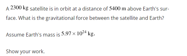 A 2300 kg satellite is in orbit at a distance of 5400 m above Earth's sur-
face. What is the gravitational force between the satellite and Earth?
Assume Earth's mass is 5.97 x 1024 kg.
Show your work.
