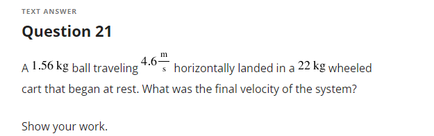 TEXT ANSWER
Question 21
m
A 1.56 kg þall traveling
4.6"
horizontally landed in a 22 kg wheeled
cart that began at rest. What was the final velocity of the system?
Show your work.

