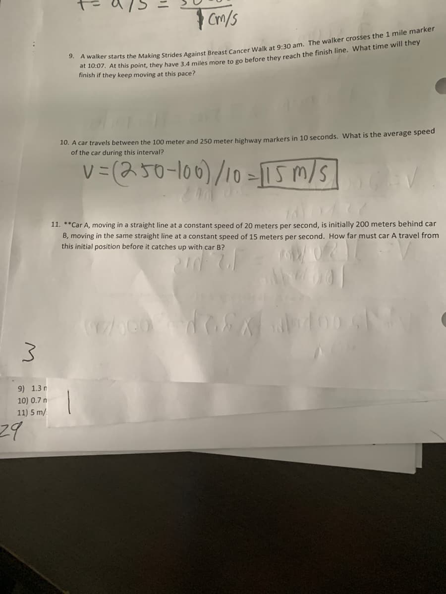 | Cm/s
finish if they keep moving at this pace?
10. A car travels between the 100 meter and 250 meter highway markers in 10 seconds. What is the average speed
of the car during this interval?
v=(250-100)/10=115 m/s
11. **Car A, moving in a straight line at a constant speed of 20 meters per second, is initially 200 meters behind car
B, moving in the same straight line at a constant speed of 15 meters per second. How far must car A travel from
this initial position before it catches up with car B?
9) 1.3 n
10) 0.7 n
11) 5 m/
29
