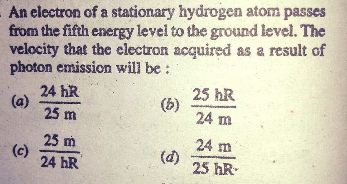 - An electron of a stationary hydrogen atom passes
from the fifth energy level to the ground level. The
velocity that the electron acquired as a result of
photon emission will be:
24 hR
(a)
25 m
25 hR
(b)
24 m
24 m
25 m
(c)
24 hR
(d)
25 hR-

