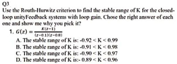Q3
Use the Routh-Hurwitz criterion to find the stable range of K for the closed-
loop unityFeedback systems with loop gain. Chose the right answer of each
one and show me why you pick it?
1. G(z) =-
A. The stable range of K is: -0.92 <K<0.99
B. The stable range of K is: -0.9I <K< 0.98
C. The stable range of K is: -0.90<K<0.97
D. The stable range of K is:- 0.89 <K<0.96
K(2-1)
(z-0.1)(z-0B)
