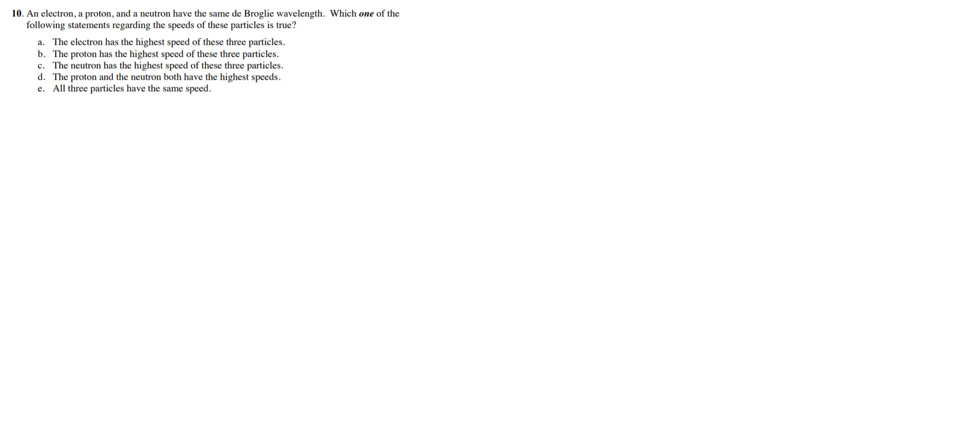 ). An electron, a proton, and a neutron have the same de Broglie wavelength. Which one of the
following statements regarding the speeds of these particles is true?
a. The electron has the highest speed of these three particles.
b. The proton has the highest speed of these three particles.
c. The neutron has the highest speed of these three particles.
d. The proton and the neutron both have the highest speeds.
e. All three particles have the same speed.
