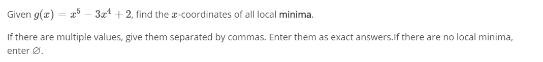 Given g(x) = x³ – 3x4 + 2, find the x-coordinates of all local minima.
If there are multiple values, give them separated by commas. Enter them as exact answers.lf there are no local minima,
enter Ø.

