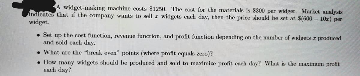 A widget-making machine costs $1250. The cost for the materials is $300 per widget. Market analysis
indicates that if the company wants to sell x widgets each day, then the price should be set at $(600 – 10x) per
widget.
• Set up the cost function, revenue function, and profit function depending on the number of widgets r produced
and sold each day.
• What are the "break even" points (where profit equals zero)?
• How many widgets should be produced and sold to maximize profit each day? What is the maximum profit
each day?
